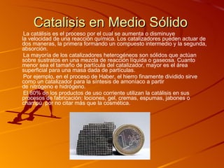 Catalisis en Medio Sólido La catálisis es el proceso por el cual se aumenta o disminuye la velocidad de una reacción química. Los catalizadores pueden actuar de dos maneras, la primera formando un compuesto intermedio y la segunda, absorción.    La mayoría de los catalizadores heterogéneos son sólidos que actúan sobre sustratos en una mezcla de reacción líquida o gaseosa. Cuanto menor sea el tamaño de partícula del catalizador, mayor es el área superficial para una masa dada de partículas. Por ejemplo, en el proceso de Haber, el hierro finamente dividido sirve como un catalizador para la síntesis de amoníaco a partir de nitrógeno e hidrógeno. El 80% de los productos de uso corriente utilizan la catálisis en sus procesos de fabricación: lociones, gel, cremas, espumas, jabones o champú, por no citar más que la cosmética. 
