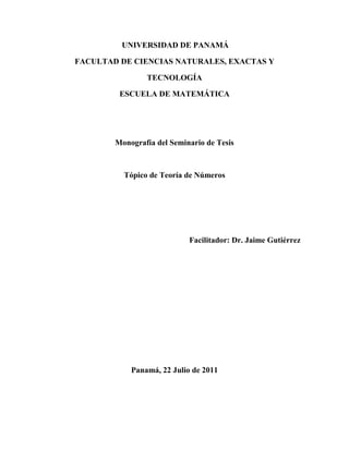 UNIVERSIDAD DE PANAMÁ

FACULTAD DE CIENCIAS NATURALES, EXACTAS Y

                TECNOLOGÍA

         ESCUELA DE MATEMÁTICA




        Monografía del Seminario de Tesis



          Tópico de Teoría de Números




                            Facilitador: Dr. Jaime Gutiérrez




            Panamá, 22 Julio de 2011
 