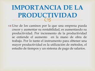 IMPORTANCIA DE LA 
PRODUCTIVIDAD 
 
 Uno de los caminos por la que una empresa pueda 
crecer y aumentar su rentabilidad, es aumentando su 
productividad. Por incremento de la productividad 
se entiende el aumento en la mano de obra de 
trabajo. Por lo tanto el instrumento para obtener una 
mayor productividad es la utilización de métodos, el 
estudio de tiempos y un sistema de pago de salarios. 
 
