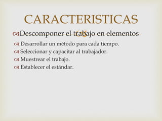 CARACTERISTICAS 
 
Descomponer el trabajo en elementos 
 Desarrollar un método para cada tiempo. 
 Seleccionar y capacitar al trabajador. 
 Muestrear el trabajo. 
 Establecer el estándar. 
 