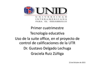 Primer cuatrimestre
Tecnología educativa
Uso de la suite office, en el proyecto de
control de calificaciones de la UTR
Dr. Gustavo Delgado Lechuga
Graciela Ruiz Zúñiga
22 de Octubre de 2015
 