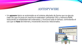 ANTISPYWERE
• Un spyware típico se autoinstala en el sistema afectado de forma que se ejecuta
cada vez que se pone en marcha el ordenador (utilizando CPU y memoria RAM,
reduciendo la estabilidad del ordenador), y funciona todo el tiempo, controlando el
uso que se hace de Internet y mostrando anuncios relacionados.
 