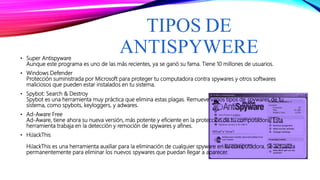 TIPOS DE
ANTISPYWERE• Super Antispyware
Aunque este programa es uno de las más recientes, ya se ganó su fama. Tiene 10 millones de usuarios.
• Windows Defender
Protección suministrada por Microsoft para proteger tu computadora contra spywares y otros softwares
maliciosos que pueden estar instalados en tu sistema.
• Spybot: Search & Destroy
Spybot es una herramienta muy práctica que elimina estas plagas. Remueve varios tipos de spywares de tu
sistema, como spybots, keyloggers, y adwares.
• Ad-Aware Free
Ad-Aware, tiene ahora su nueva versión, más potente y eficiente en la protección de tu computadora! Esta
herramienta trabaja en la detección y remoción de spywares y afines.
• HiJackThis
HiJackThis es una herramienta auxiliar para la eliminación de cualquier spyware en tu computadora. Se actualiza
permanentemente para eliminar los nuevos spywares que puedan llegar a aparecer.
 
