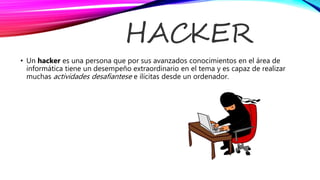 HACKER
• Un hacker es una persona que por sus avanzados conocimientos en el área de
informática tiene un desempeño extraordinario en el tema y es capaz de realizar
muchas actividades desafiantese e ilícitas desde un ordenador.
 