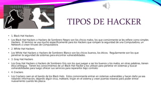 TIPOS DE HACKER
• 1. Black Hat Hackers
• Los Black Hat Hackers o Hackers de Sombrero Negro son los chicos malos, los que comúnmente se les refiere como simples
Hackers. El termino se usa mucho específicamente para los Hackers que rompen la seguridad de una Computadora, un
Network o crean Viruses de Computadora.
• 2. White Hat Hackers
• Los White Hat Hackers o Hackers de Sombrero Blanco son los chicos buenos, los éticos. Regularmente son los que
penetran la seguridad de sistemas para encontrar vulnerabilidades.
• 3. Gray Hat Hackers
• Los Gray Hat Hackers o Hackers de Sombrero Gris son los que juegan a ser los buenos y los malos, en otras palabras, tienen
ética ambigua. Tienen los conocimientos de un Black Hat Hacker y los utilizan para penetrar en sistemas y buscar
vulnerabilidades para luego ofrecer sus servicios para repararlos bajo contrato
• 4. Crackers
• Los Crackers caen en el bando de los Black Hats. Estos comúnmente entran en sistemas vulnerables y hacen daño ya sea
robando información, dejando algún virus, malware, trojan en el sistema y crean puertas traseras para poder entrar
nuevamente cuando les plazca.
 