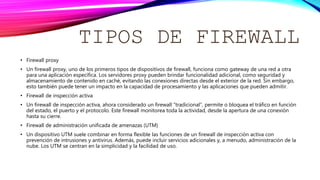 TIPOS DE FIREWALL
• Firewall proxy
• Un firewall proxy, uno de los primeros tipos de dispositivos de firewall, funciona como gateway de una red a otra
para una aplicación específica. Los servidores proxy pueden brindar funcionalidad adicional, como seguridad y
almacenamiento de contenido en caché, evitando las conexiones directas desde el exterior de la red. Sin embargo,
esto también puede tener un impacto en la capacidad de procesamiento y las aplicaciones que pueden admitir.
• Firewall de inspección activa
• Un firewall de inspección activa, ahora considerado un firewall “tradicional”, permite o bloquea el tráfico en función
del estado, el puerto y el protocolo. Este firewall monitorea toda la actividad, desde la apertura de una conexión
hasta su cierre.
• Firewall de administración unificada de amenazas (UTM)
• Un dispositivo UTM suele combinar en forma flexible las funciones de un firewall de inspección activa con
prevención de intrusiones y antivirus. Además, puede incluir servicios adicionales y, a menudo, administración de la
nube. Los UTM se centran en la simplicidad y la facilidad de uso.
 