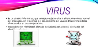 VIRUS• Es un sistema informático, que tiene por objetivo alterar el funcionamiento normal
del ordenador, sin el permiso o el conocimiento del usuario. Destruyendo datos
almacenados en una computadora.
• Habitualmente, reemplazan archivos ejecutables por archivos infectados con
el código del mismo.
 