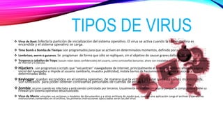 TIPOS DE VIRUS
 Virus de Boot: Infecta la partición de inicialización del sistema operativo. El virus se activa cuando la computadora es
encendida y el sistema operativo se carga.
 Time Bomb o Bomba de Tiempo: son programados para que se activen en determinados momentos, definido por su creador.
 Lombrices, worm o gusanos: Se programan de forma que sólo se repliquen, sin el objetivo de causar graves daños al sistema.
 Troyanos o caballos de Troya: buscan robar datos confidenciales del usuario, como contraseñas bancarias. ahora son instalados cuando el usuario baja un archivo
de Internet y lo ejecuta.
 Hijackers : son programas o scripts que "secuestran" navegadores de Internet, principalmente el Internet Explorer. altera la página
inicial del navegador e impide al usuario cambiarla, muestra publicidad, instala barras de herramientas e impide el acceso a
determinadas webs.
 Keylogger: quedan escondidos en el sistema operativo, de manera que la víctima no sabe que esta siendo monitorizada..
Son utilizados para poder obtener contraseñas personales de cuentas de email, MSN, etc.
 Zombie: ocurre cuando es infectada y está siendo controlada por terceros. Usualmente esta situación ocurre porque la computadora tiene su
Firewall y/o sistema operativo desactualizado.
 Virus de Macro: vinculan sus acciones a modelos de documentos y a otros archivos de modo que, cuando una aplicación carga el archivo y ejecuta las
instrucciones contenidas en el archivo, las primeras instrucciones ejecu.tadas serán las del virus
 