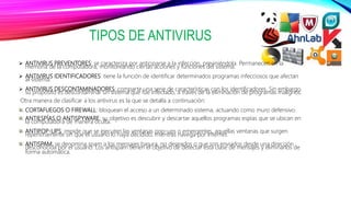 TIPOS DE ANTIVIRUS
 ANTIVIRUS PREVENTORES: se caracteriza por anticiparse a la infección, previniéndola. Permanecen en la
memoria de la computadora, monitoreando ciertas acciones y funciones del sistema.
 ANTIVIRUS IDENTIFICADORES: tiene la función de identificar determinados programas infecciosos que afectan
al sistema.
 ANTIVIRUS DESCONTAMINADORES: comparte una serie de características con los identificadores. Sin embargo,
su propósito es descontaminar un sistema que fue infectado, a través de la eliminación de programas malignos.
Otra manera de clasificar a los antivirus es la que se detalla a continuación:
CORTAFUEGOS O FIREWALL: bloquean el acceso a un determinado sistema, actuando como muro defensivo.
ANTIESPÍAS O ANTISPYWARE: su objetivo es descubrir y descartar aquellos programas espías que se ubican en
la computadora de manera oculta.
ANTIPOP-UPS: impide que se ejecuten las ventanas pop-ups o emergentes, aquellas ventanas que surgen
repentinamente sin que el usuario lo haya decidido, mientras navega por Internet.
ANTISPAM: se denomina spam a los mensajes basura, no deseados o que son enviados desde una dirección
desconocida por el usuario. Los antispam tienen el objetivo de detectar esta clase de mensajes y eliminarlos de
forma automática.
 