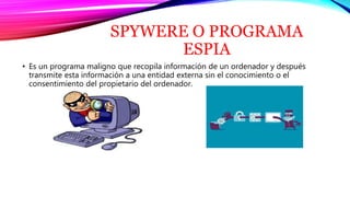 SPYWERE O PROGRAMA
ESPIA
• Es un programa maligno que recopila información de un ordenador y después
transmite esta información a una entidad externa sin el conocimiento o el
consentimiento del propietario del ordenador.
 