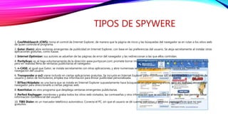 TIPOS DE SPYWERE
1. CoolWebSearch (CWS): toma el control de Internet Explorer, de manera que la página de inicio y las búsquedas del navegador se en rutan a los sitios web
de quien controla el programa.
2. Gator (Gain): abre ventanas emergentes de publicidad en Internet Explorer, con base en las preferencias del usuario. Se aloja secretamente al instalar otras
aplicaciones gratuitas, como Kazaa.
3. Internet Optimizer: sus autores se adueñan de las páginas de error del navegador y las redireccionan a las que ellos controlan.
4. PurityScan: es se baja voluntariamente de la dirección www.purityscan.com; promete borrar imágenes pornográficas que se encuentran en el disco duro,
pero en realidad llena de ventanas publicitarias el navegador.
5. n-CASE: al igual que Gator, se instala secretamente con otras aplicaciones, y abre numerosas ventanas emergentes cuando conoce los hábitos de
navegación del usuario.
6. Transponder o vx2: viene incluido en ciertas aplicaciones gratuitas. Se incrusta en Internet Explorer para monitorear los sitios visitados, los nombres de
usuario y datos de formularios; emplea esa información para enviar publicidad personalizada.
7. ISTbar/AUpdate: es una barra que se instala en Internet Explorer supuestamente hace búsquedas en sitios pornográficos, pero en realidad secuestra el
navegador para direccionarlo a ciertas páginas web.
8. KeenValue: es otro programa que despliega ventanas emergentes publicitarias.
9. Perfect Keylogger: monitorea y graba todos los sitios web visitados, las contraseñas y otra información que se escribe en el teclado. Eso permite robar
información confidencial del usuario.
10. TIBS Dialer: es un marcador telefónico automático. Conecta el PC, sin que el usuario se dé cuenta, con sitios y servicios pornográficos que no son
gratuitos.
 
