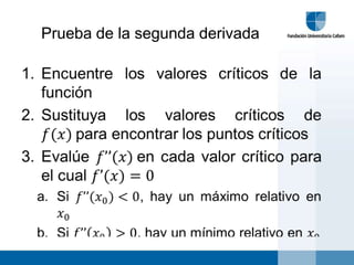 Prueba de la segunda derivada Encuentre los valores críticos de la funciónSustituya los valores críticos de 𝑓(𝑥) para encontrar los puntos críticosEvalúe 𝑓’’(𝑥) en cada valor crítico para el cual 𝑓’(𝑥)=0Si 𝑓’’(𝑥0)<0, hay un máximo relativo en 𝑥0Si 𝑓’’𝑥0>0, hay un mínimo relativo en 𝑥0 