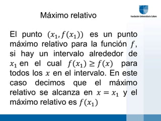 Máximo relativoEl punto (𝑥1,𝑓(𝑥1)) es un punto máximo relativo para la función 𝑓, si hay un intervalo alrededor de 𝑥1en el cual 𝑓(𝑥1)≥𝑓(𝑥) para todos los 𝑥 en el intervalo. En este caso decimos que el máximo relativo se alcanza en 𝑥=𝑥1 y el máximo relativo es 𝑓(𝑥1) 