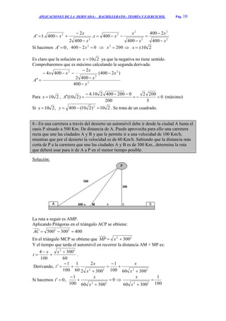 APLICACIONES DE LA DERIVADA.- BACHILLERATO.- TEORÍA Y EJERCICIOS. Pág. 10
2
2
2
2
2
2
2
400
2400
400
400.
4002
2
400.1
x
x
x
x
xx
x
x
xA








Si hacemos 0A , 02400 2
 x  2002
x  210x
Es claro que la solución es 210x ya que la negativa no tiene sentido.
Comprobaremos que es máximo calculando la segunda derivada:
2
2
2
2
400
)2400(
4002
2
4004
x
x
x
x
xx
A






Para 210x , 0
5
2002
200
0200400210.4
)210( 

A (máximo)
Si ,210x 210)210(400 2
y . Se trata de un cuadrado.
8.- En una carretera a través del desierto un automóvil debe ir desde la ciudad A hasta el
oasis P situado a 500 Km. De distancia de A. Puede aprovecha para ello una carretera
recta que une las ciudades A y B y que le permite ir a una velocidad de 100 Km/h,
mientras que por el desierto la velocidad es de 60 Km/h. Sabiendo que la distancia más
corta de P a la carretera que une las ciudades A y B es de 300 Km., determina la ruta
que deberá usar para ir de A a P en el menor tiempo posible.
Solución:
La ruta a seguir es AMP.
Aplicando Pitágoras en el triángulo ACP se obtiene:
400300500 22
AC
En el triángulo MCP se obtiene que 22
300 xMP
Y el tiempo que tarda el automóvil en recorrer la distancia AM + MP es:
60
300
100
4 22




xx
t .
Derivando,
2222
30060100
1
3002
2
60
1
100
1








x
x
x
x
t
Si hacemos 0t , 0
30060100
1
22




x
x

100
1
30060 22

x
x
 