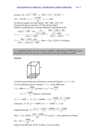 APLICACIONES DE LA DERIVADA.- BACHILLERATO.- TEORÍA Y EJERCICIOS. Pág. 11
Es decir, 22
300610  xx  222
300.3636100  xx 
22
300.3664 x 
64
300.36 2
2
x  225x
La solución negativa no tiene sentido. 175225400 AM
El automóvil deja la carretera a 175 Km. de la ciudad A.
Podemos comprobar que es mínimo hallando la segunda derivada:
)300(60
300
60)300(60
)300(60
3002
2
.6030060.1
222
22
22
222
22
22








x
x
xx
x
x
x
x
t 
22222
22
300)300(60
60)300(60



xx
xx
t . Para x = 225, 0)225( t (mínimo)
9.- Un depósito abierto de latón con base cuadrada y capacidad para 4.000 litros, ¿qué
dimensiones debe tener para que su fabricación sea lo más económica posible?
Solución:
La función que tenemos que minimizar es el área del depósito: xyxA 42

Con la condición de que el volumen yxV 2
 sea de 4000 litros.
40002
yx  2
4000
x
y  , por tanto, 2
2 4000
.4
x
xxA 
x
xA
160002
 (función a minimizar)
12
1600 
 xxA ; 2
3
2
2 16000216000
216000.12
x
x
x
xxxA

 
Si hacemos 0A , 0160002 3
x  80003
x  20x
Segundo derivada: 3
3
4
322
320002)160002(2.6
x
x
x
xxxx
A




Para x = 20, 0
20
3200020.2
)20( 3
3


A  para x = 20 la superficie es mínima.
Si x = 20, 10
20
4000
2
y
luego la caja debe tener 20 dm. de lado y 10 dm. de altura.
 