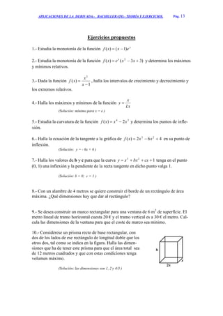 APLICACIONES DE LA DERIVADA.- BACHILLERATO.- TEORÍA Y EJERCICIOS. Pág. 13
Ejercicios propuestos
1.- Estudia la monotonía de la función x
exxf )1()( 
2.- Estudia la monotonía de la función )33()( 2
 xxexf x
y determina los máximos
y mínimos relativos.
3.- Dada la función
1
)(
2


x
x
xf , halla los intervalos de crecimiento y decrecimiento y
los extremos relativos.
4.- Halla los máximos y mínimos de la función
Lx
x
y 
(Solución: mínimo para x = e )
5.- Estudia la curvatura de la función 24
2)( xxxf  y determina los puntos de infle-
xión.
6.- Halla la ecuación de la tangente a la gráfica de 462)( 23
 xxxf en su punto de
inflexión.
(Solución: y = - 6x + 6 )
7.- Halla los valores de b y c para que la curva 123
 cxbxxy tenga en el punto
(0, 1) una inflexión y la pendiente de la recta tangente en dicho punto valga 1.
(Solución: b = 0; c = 1 )
8.- Con un alambre de 4 metros se quiere construir el borde de un rectángulo de área
máxima. ¿Qué dimensiones hay que dar al rectángulo?
9.- Se desea construir un marco rectangular para una ventana de 6 m2
de superficie. El
metro lineal de tramo horizontal cuesta 20 € y el tramo vertical es a 30 € el metro. Cal-
cula las dimensiones de la ventana para que el coste de marco sea mínimo.
10.- Considérese un prisma recto de base rectangular, con
dos de los lados de ese rectángulo de longitud doble que los
otros dos, tal como se indica en la figura. Halla las dimen-
siones que ha de tener este prisma para que el área total sea
de 12 metros cuadrados y que con estas condiciones tenga
volumen máximo.
(Solución: las dimensiones son 1, 2 y 4/3 )
 