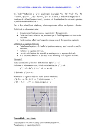 APLICACIONES DE LA DERIVADA.- BACHILLERATO.- TEORÍA Y EJERCICIOS. Pág. 3
Si 0)(  cf la función )(xfy  es creciente en c luego )()()( hcfcfhcf 
Y como 0)(  cf , )(0)( hcfhcf  , es decir, la derivada es negativa a la
izquierda de c (función decreciente) y positiva a la derecha (función creciente), por tan-
to, existe mínimo relativo en c.
Para la determinación de máximos y mínimos podemos utilizar los siguientes criterios:
Criterio de la primera derivada:
 Se determinan los intervalos de crecimiento y decrecimiento.
 Existe máximo relativo en los puntos en que la función pasa de creciente a de-
creciente.
 Existe mínimo relativo en los puntos en que pasa de decreciente a creciente.
Criterio de la segunda derivada:
 Calculamos la primera derivada, la igualamos a cero y resolvemos la ecuación
resultante.
 Hallamos la segunda derivada.
 Las raíces de la ecuación obtenida se sustituyen en la segunda derivada.
 Si el resultado obtenido es positivo existe mínimo y si es negativo máximo.
Ejemplo 2.
Halla los máximos y mínimos de la función 3
3)( xxxf 
Hallamos la primera derivada y resolvemos la ecuación 0)(  xf :
033)( 2
 xxf  12
x  1x
2ª derivada: xxf 6)( 
Valores de la segunda derivada en los puntos obtenidos:
06)1(6)1( f   mínimo para x = - 1
061.6)1( f   máximo para x = 1
Concavidad y convexidad.
Los conceptos con convexidad y concavidad son relativos.
Adoptaremos el siguiente criterio:
Mínimo(-1,-2)
Máximo(1, 2)
 