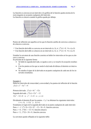 APLICACIONES DE LA DERIVADA.- BACHILLERATO.- TEORÍA Y EJERCICIOS. Pág. 4
La función es convexa en un intervalo si la gráfica de la función queda encima de la
recta tangente en un punto cualquiera del intervalo.
La función es cóncava cuando la gráfica queda por debajo.
Puntos de inflexión son aquellos en los que la función cambia de convexa a cóncava o
de cóncava a convexa.
 Una función derivable es convexa en un intervalo (a, b), si ),(x,0)( baxf 
 Una función derivable es cóncava en un intervalo (a, b), si ),(x,0)( baxf 
Estudiar la curvatura de una función consiste en hallar los intervalos en los que es cón-
cava y convexa.
Se procede de la siguiente forma:
 Se halla la segunda derivada, se iguala a cero y se resuelve la ecuación resultan-
te.
 Con los puntos en los que se anula la derivada dividimos el dominio en interva-
los.
 Se estudia el signo de la derivada en un punto cualquiera de cada uno de los in-
tervalos resultantes.
Ejemplo 2.
Halla los intervalos de concavidad y convexidad y los puntos de inflexión de la función
46)( 24
 xxxf
Primera derivada: xxxf 124)( 3

Segunda derivada: 1212)( 2
 xxf
01212 2
x  012
x  1x
Dividiendo el dominio R por los puntos –1 y 1 se obtienen los siguientes intervalos:
),1(y)1,1(),1,( 
Estudiamos el signo de la segunda derivada en un punto cualquiera de cada intervalo:
Para x = -2 03612)2.(12)2( 2
f , función convexa.
Para x = 0, 012)0( f , función cóncava
Para x = 2, 036)2( f , función convexa
La curvatura queda reflejada en la siguiente tabla:
convexa
cóncava
 