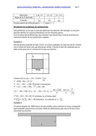 APLICACIONES DE LA DERIVADA.- BACHILLERATO.- TEORÍA Y EJERCICIOS. Pág. 5
Intervalos (- ∞, -1) (-1, 1) (1, +∞)
Signo de la 2ª derivada + - +
Función   
Existen puntos de inflexión para x = -1 y para x = 1
Resolución de problemas de optimización.
Son problemas en los que se trata de optimizar una función. Por ejemplo, en una pro-
ducción obtener los mayores beneficios con los mínimos gastos.
Con los datos del problema hay que construir una función que se ha de maximizar o
minimizar dentro de las condiciones exigidas.
Ejemplo 3.
De una lámina cuadrada de lado 10 cm. se cortan cuadrados en cada uno de los vértices
con el objeto de hacer una caja abierta por arriba. Calcula el lado del cuadrado que se
debe cortar para que el volumen de la caja sea máximo.
Volumen de la caja = xxx )210)(210( 
xxxV )440100( 2

xxxV 100404 23
 (Función a maximizar)
1008012 2
 xxV ; 8024  xV
01008012 2
 xx  025203 2
 xx ;









3
5
5
6
1020
6
10020
x
040805.24)5( V (mínimo, no se forma caja)
4080
3
5.24)
3
5( V (máximo). La solución es
3
5x
Ejemplo 4
Un pastor dispone de 1000 metros de tela metálica para construir un cerco rectangular
aprovechando una pared ya existente. Halla las dimensiones del cerco a fin de el área
encerrada sea máxima.
10
x
y
 