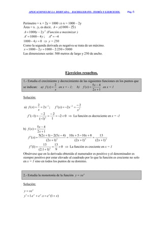 APLICACIONES DE LA DERIVADA.- BACHILLERATO.- TEORÍA Y EJERCICIOS. Pág. 6
Perímetro = x + 2y = 1000  x = 1000 – 2y
Área = x . y, es decir, )21000( yyA 
2
21000 yyA  (Función a maximizar )
yA 41000 ; 4A
041000  y  y = 250
Como la segunda derivada es negativa se trata de un máximo.
5000250.2100021000  yx
Las dimensiones serán: 500 metros de largo y 250 de ancho.
Ejercicios resueltos.
1.- Estudia el crecimiento y decrecimiento de las siguientes funciones en los puntos que
se indican: a)
x
xf
2
)(  en x = - 1; b)
12
45
)(



x
x
xf en x = 1
Solución:
a) 1
2
2
)( 
 x
x
xf ; 2
2 2
2)(
x
xxf

 
02
1
2
)1(
2
)1( 2





f  La función es decreciente en x = -1
b)
12
45
)(



x
x
xf
222
)12(
13
)12(
810510
)12(
)45(2)12(5
)(








xx
xx
x
xx
xf
0
9
13
)11.2(
13
)1( 2


f  La función es creciente en x = 1
Obsérvese que en la derivada obtenida el numerador es positivo y el denominador es
siempre positivo por estar elevado al cuadrado por lo que la función es creciente no solo
en x = 1 sino en todos los puntos de su dominio.
2.- Estudia la monotonía de la función x
xey 
Solución:
x
xey 
)1(..1 xexeey xxx

x
 