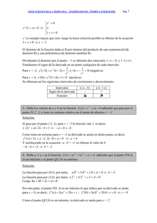 APLICACIONES DE LA DERIVADA.- BACHILLERATO.- TEORÍA Y EJERCICIOS. Pág. 7
0)1(  xex








01
0
x
ó
ex
x
e es siempre mayor que cero, luego la única solución posible se obtiene de la ecuación
01  x  x = -1
El dominio de la función dada es R por tratarse del producto de una exponencial (de
dominio R) y una polinómica (de dominio también R).
Dividiendo el dominio por el punto – 1 se obtienen dos intervalos )1,(  y ),1( 
Estudiamos el signo de la derivada en un punto cualquiera de cada intervalo:
Para x = -2, 0
1
)1.(
1
)21()2( 22
2
 
ee
ey (negativa)
Para x = 0, 01)01()0( 0
 ey (positiva)
Se obtienen así los siguientes intervalos de crecimiento y decrecimiento:
Intervalos (-∞, -1) (-1, +∞)
Signo de la derivada - +
Función  
3.- Halla los valores de a y b en la función baxxxf  2
)( sabiendo que pasa por el
punto P(-2, 1) y tiene un extremo relativo en el punto de abscisa x = -3
Solución:
Si pasa por el punto (-2, 1), para x = -2 la función vale 1, es decir,
1)2()2( 2
 ba  3 ba
Como tiene un extremo para x = -3 su derivada se anula en dicho punto, es decir,
axxf  2)(  0)3(2  a  a = 6
Y sustituyendo en la ecuación –a –b = -3 se obtiene el valor de b
36  b  b = -3
4.- Halla a, b y c en la función dcxbxaxxf  23
)( sabiendo que el punto P(0,4)
es un máximo y el punto Q(2,0) un mínimo.
Solución:
La función pasa por (0,4), por tanto, 40.0.0. 23
 dcba  d = 4
La función pasa por (2,0), por tanto, 02.2.2. 23
 dcba
Luego 0248  dcba
Por otra parte, el punto P(0, 4) es un máximo lo que indica que su derivada se anula
para x = 0, es decir, cbxaxxf  23)( 2
; 00.20.3)0( 2
 cbaf  c = 0
Como el punto Q(2,0) es un mínimo, su derivada se anula para x = 2:
 