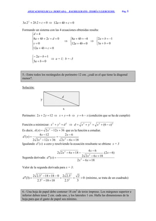 APLICACIONES DE LA DERIVADA.- BACHILLERATO.- TEORÍA Y EJERCICIOS. Pág. 8
02.22.3 2
 cba  0412  cba
Formando un sistema con las 4 ecuaciones obtenidas resulta:











0412
0
0248
4
cba
c
dcba
d






0412
448
ba
ba






03
12
ba
ba





03
12
ba
ba
 a = 1; b = -3
5.- Entre todos los rectángulos de perímetro 12 cm. ¿cuál es el que tiene la diagonal
menor?.
Solución:
Perímetro: 1222  yx  6 yx  xy  6 (condición que se ha de cumplir)
Función a minimizar: 222
dyx   2222
)6( xxyxd 
Es decir, 36122)( 2
 xxxd que es la función a estudiar.
1862
62
361222
124
)(
22






xx
x
xx
x
xd
Igualando )(xd  a cero y resolviendo la ecuación resultante se obtiene x = 3
Segunda derivada:
1862
)62.(
18622
64
18622
)( 2
2
2






xx
x
xx
x
xx
xd
Valor de la segunda derivada para x = 3:
0
3
2
3.2
3.22
18183.2
018183.22
)3( 2
2
2
2



d (mínimo, se trata de un cuadrado)
6.- Una hoja de papel debe contener 18 cm2
de texto impreso. Los márgenes superior e
inferior deben tener 2 cm. cada uno, y los laterales 1 cm. Halla las dimensiones de la
hoja para que el gasto de papel sea mínimo.
y
d
x
 