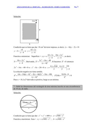 APLICACIONES DE LA DERIVADA.- BACHILLERATO.- TEORÍA Y EJERCICIOS. Pág. 9
Solución:
Condición que se tiene que dar: 18 cm2
de texto impreso, es decir, 18)2)(4(  yx
4
18
2


x
y 
4
210



x
x
y
Función a minimizar: Superficie =
4
210
4
210
..
2






x
xx
x
x
xyx , es decir,
4
210 2



x
xx
S . Derivando, 2
2
)4(
40162



x
xx
S . Si hacemos 0S entonces
040162 2
 xx  02082
 xx 









2
10
2
128
2
1448
x
La solución negativa no tiene sentido.
4
22
)4(
)40162)(4(2)4)(164(



x
xxxxx
S ; 0
6
036.24
)10( 4


S
Para x = 10, la 2ª derivada es positiva, luego es un mínimo.
7.- Halla las dimensiones del rectángulo de área máxima inscrito en una circunferencia
de 10 cm. de radio.
Solución:
Condición que se tiene que dar: 40022
 yx  2
400 xy 
Función a maximizar: Área = 2
400. xxyx  ; 2
400 xxA 
x
y
 