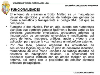 FUNCIONALIDADESEl entorno de creación o Editor Malted es un maquetador visual de ejercicios y unidades de trabajo que genera de forma automática y transparente el código XML del que se componen. Funciona a dos niveles. Por un lado, cuenta con numerosas plantillas que permiten generar fácilmente buena parte de los ejercicios usualmente empleados, articulando además la incorporación de contenidos renovables y modificables, así como de texto, imágenes, gráficos, audio y vídeo y una aplicación para grabar la voz mediante un micrófono externo. Por otro lado, permite organizar las actividades en secuencias lógicas siguiendo un plan de desarrollo didáctico, formándose de este modo unidades de trabajo dotadas de sistemas de navegación flexibles. La creatividad del diseñador cuenta también con un amplio margen en este entorno, así como con la posibilidad de adoptar diversos enfoques pedagógicos.