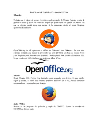PROGRAMAS INSTALADOS POR DEFECTO
Ofimática
Evolution es el cliente de correo electrónico predeterminado de Ubuntu. Además permite la
gestión de tareas y posee un calendario propio que puede servir de agenda. La primera vez
que se ejecuta, pedirá crear una cuenta. Si lo ejecutamos desde el menú Ofimática,
aparecerá el calendario.
OpenOffice.org es el equivalente a Office de Microsoft para Windows. Es una suite
ofimática completa que incluye un procesador de texto (Writter), una hoja de cálculo (Calc)
y un programa para presentaciones (Impress). Writter puede abrir y editar documentos .doc,
lo que resulta muy útil si trabajas con gente que utiliza Word.
Internet
Desde Ubuntu 9.10, Firefox viene instalado como navegador por defecto. Es más rápido,
seguro y estable. Si tienes dos sistemas operativos instalados en tu PC, puedes sincronizar
tus marcadores y contraseñas con Xmarks.
Audio / Video
Brasero es un programa de grabación y copia de CD/DVD. Permite la creación de
CD/DVD de datos y audio.
 