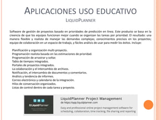 APLICACIONES USO EDUCATIVO
LIQUIDPLANNER
Software de gestión de proyectos basado en prioridades de predicción en línea. Este producto se basa en la
creencia de que los equipos funcionan mejor cuando se organizan las tareas por prioridad. El resultado: una
manera flexible y realista de manejar las demandas complejas; conocimientos precisos en los proyectos;
equipo de colaboración en un espacio de trabajo, y fáciles análisis de usar para medir los éxitos. Incluye:
Planificación y organización multi-proyecto.
Programación realista basada en las estimaciones de prioridad.
Programación de arrastrar y soltar.
Tabla de tiempos integrados.
Portales de proyectos integrados.
La colaboración y el intercambio de archivos.
Notificación, el intercambio de documentos y comentarios.
Análisis y tendencia de informes.
Correo electrónico y calendario de la integración.
Hilos de conversación organizados.
Listas de control dentro de cada tarea y proyecto.
 
