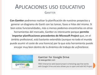 APLICACIONES USO EDUCATIVO
GANTTER
Con Gantter podremos realizar la planificación de nuestros proyectos y
generar un diagrama de Gantt con las tareas, fases e hitos del mismo. Si
bien estas funcionalidades, más o menos podemos encontrarlas en otras
herramientas del mercado, Gantter es interesante porque permite
importar planificaciones procedentes de Microsoft Project que, en el
ámbito profesional, está bastante extendido (aunque no todo el mundo
puede asumir el coste de una licencia) por lo que esta herramienta puede
encajar muy bien dentro de la dinámica de trabajo de unfreelance.
 