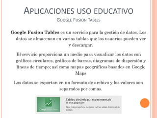 APLICACIONES USO EDUCATIVO
GOOGLE FUSION TABLES
Google Fusion Tables es un servicio para la gestión de datos. Los
datos se almacenan en varias tablas que los usuarios pueden ver
y descargar.
El servicio proporciona un medio para visualizar los datos con
gráficos circulares, gráficos de barras, diagramas de dispersión y
líneas de tiempo; así como mapas geográficos basados en Google
Maps
Los datos se exportan en un formato de archivo y los valores son
separados por comas.
 