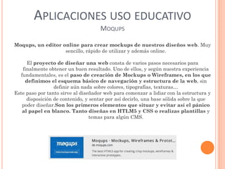 APLICACIONES USO EDUCATIVO
MOQUPS
Moqups, un editor online para crear mockups de nuestros diseños web. Muy
sencillo, rápido de utilizar y además online.
El proyecto de diseñar una web consta de varios pasos necesarios para
finalmente obtener un buen resultado. Uno de ellos, y según nuestra experiencia
fundamentales, es el paso de creación de Mockups o Wireframes, en los que
definimos el esquema básico de navegación y estructura de la web, sin
definir aún nada sobre colores, tipografías, texturas…
Este paso por tanto sirve al diseñador web para comenzar a lidiar con la estructura y
disposición de contenido, y sentar por así decirlo, una base sólida sobre la que
poder diseñar.Son los primeros elementos que situar y evitar así el pánico
al papel en blanco. Tanto diseñas en HTLM5 y CSS o realizas plantillas y
temas para algún CMS.
 