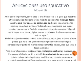 APLICACIONES USO EDUCATIVO
MOQUPS (II)
Otro punto importante, sobre todo si eres freelance o si al igual que nosotros
ofreces servicios de diseño web a medida, es que estos mockups deben
servirte para fijar puntos de partida con tu cliente, y aprobar ciertas
partes y estructura mínimas. Todos sabemos lo doloroso que puede
resultar, cuando casi al final del proyecto el cliente te comunica: “Oye, el
menú mejor en el pie de página, que en la cabecera finalmente queremos
solo el logo…”
El cliente supone que este cambio pude ser insustancial, pero lo cierto es que
puede que no lo sea, y si no tienes ningún documento que fije la
aprobación por parte del mismo de los elementos básicos, creo que te va a
tocar cambiarlo.
Pero si por el contrario, fuiste previsor, realizaste unos buenos mockups, se
los pasaste al cliente y este lo aceptó, tienes todo de tu parte para medir
cuánto trabajo extra implica esa modificación, y cuanto incremento
 