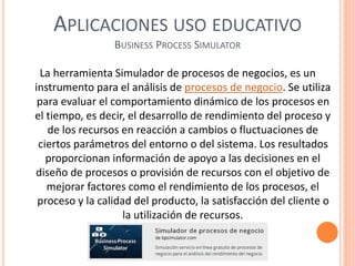 APLICACIONES USO EDUCATIVO
BUSINESS PROCESS SIMULATOR
La herramienta Simulador de procesos de negocios, es un
instrumento para el análisis de procesos de negocio. Se utiliza
para evaluar el comportamiento dinámico de los procesos en
el tiempo, es decir, el desarrollo de rendimiento del proceso y
de los recursos en reacción a cambios o fluctuaciones de
ciertos parámetros del entorno o del sistema. Los resultados
proporcionan información de apoyo a las decisiones en el
diseño de procesos o provisión de recursos con el objetivo de
mejorar factores como el rendimiento de los procesos, el
proceso y la calidad del producto, la satisfacción del cliente o
la utilización de recursos.
 