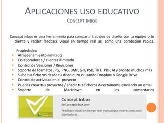 APLICACIONES USO EDUCATIVO
CONCEPT INBOX
Concept inbox es una herramienta para compartir trabajos de diseño con tu equipo o tu
cliente y recibir feedback visual en tiempo real así como una aprobación rápida.
Propiedades:
 Almacenamiento ilimitado
 Colaboradores / clientes ilimitado
 Control de Versiones / Revisiones
 Soporte de formatos JPG, PNG, BMP, GIF, PSD, TIFF, PDF, AI y pronto muchos más
 Sube tus ficheros desde tu disco duro o usando Dropbox o Google Drive
 Control de actividad en el proyecto
 Puedes crear tus proyectos / añadir tus ficheros directamente enviando un email
 Soporte de Markdown en los comentarios
Concept Inbox
 