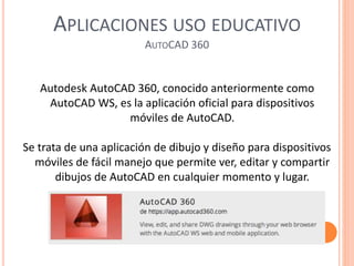 APLICACIONES USO EDUCATIVO
AUTOCAD 360
Autodesk AutoCAD 360, conocido anteriormente como
AutoCAD WS, es la aplicación oficial para dispositivos
móviles de AutoCAD.
Se trata de una aplicación de dibujo y diseño para dispositivos
móviles de fácil manejo que permite ver, editar y compartir
dibujos de AutoCAD en cualquier momento y lugar.
 