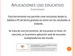 APLICACIONES USO EDUCATIVO
SURVEYLEGEND
Esta herramienta nos permite crear encuestas desde tu
tableta o PC de forma gratuita así como ver los resultados al
instante.
Se trata de una herramienta de encuestas en línea. En
concreto, es la primera aplicación web de encuesta
multiplataforma del mundo
 
