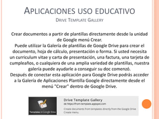 APLICACIONES USO EDUCATIVO
DRIVE TEMPLATE GALLERY
Crear documentos a partir de plantillas directamente desde la unidad
de Google menú Crear.
Puede utilizar la Galería de plantillas de Google Drive para crear el
documento, hoja de cálculo, presentación o forma. Si usted necesita
un curriculum vitae y carta de presentación, una factura, una tarjeta de
cumpleaños, o cualquiera de una amplia variedad de plantillas, nuestra
galería puede ayudarle a conseguir su doc comenzó.
Después de conectar esta aplicación para Google Drive podrás acceder
a la Galería de Aplicaciones Plantilla Google directamente desde el
menú "Crear" dentro de Google Drive.
 