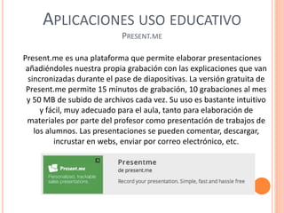 APLICACIONES USO EDUCATIVO
PRESENT.ME
Present.me es una plataforma que permite elaborar presentaciones
añadiéndoles nuestra propia grabación con las explicaciones que van
sincronizadas durante el pase de diapositivas. La versión gratuita de
Present.me permite 15 minutos de grabación, 10 grabaciones al mes
y 50 MB de subido de archivos cada vez. Su uso es bastante intuitivo
y fácil, muy adecuado para el aula, tanto para elaboración de
materiales por parte del profesor como presentación de trabajos de
los alumnos. Las presentaciones se pueden comentar, descargar,
incrustar en webs, enviar por correo electrónico, etc.
 