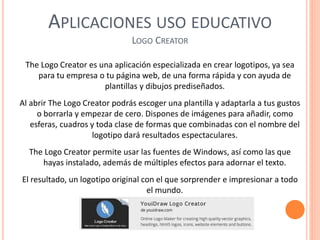 APLICACIONES USO EDUCATIVO
LOGO CREATOR
The Logo Creator es una aplicación especializada en crear logotipos, ya sea
para tu empresa o tu página web, de una forma rápida y con ayuda de
plantillas y dibujos prediseñados.
Al abrir The Logo Creator podrás escoger una plantilla y adaptarla a tus gustos
o borrarla y empezar de cero. Dispones de imágenes para añadir, como
esferas, cuadros y toda clase de formas que combinadas con el nombre del
logotipo dará resultados espectaculares.
The Logo Creator permite usar las fuentes de Windows, así como las que
hayas instalado, además de múltiples efectos para adornar el texto.
El resultado, un logotipo original con el que sorprender e impresionar a todo
el mundo.
 