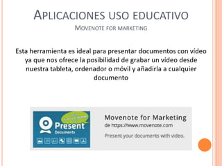 APLICACIONES USO EDUCATIVO
MOVENOTE FOR MARKETING
Esta herramienta es ideal para presentar documentos con vídeo
ya que nos ofrece la posibilidad de grabar un vídeo desde
nuestra tableta, ordenador o móvil y añadirla a cualquier
documento
 
