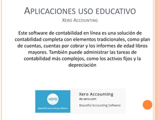APLICACIONES USO EDUCATIVO
XERO ACCOUNTING
Este software de contabilidad en línea es una solución de
contabilidad completa con elementos tradicionales, como plan
de cuentas, cuentas por cobrar y los informes de edad libros
mayores. También puede administrar las tareas de
contabilidad más complejos, como los activos fijos y la
depreciación
 