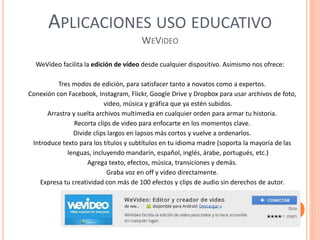 APLICACIONES USO EDUCATIVO
WEVIDEO
WeVideo facilita la edición de vídeo desde cualquier dispositivo. Asimismo nos ofrece:
Tres modos de edición, para satisfacer tanto a novatos como a expertos.
Conexión con Facebook, Instagram, Flickr, Google Drive y Dropbox para usar archivos de foto,
video, música y gráfica que ya estén subidos.
Arrastra y suelta archivos multimedia en cualquier orden para armar tu historia.
Recorta clips de video para enfocarte en los momentos clave.
Divide clips largos en lapsos más cortos y vuelve a ordenarlos.
Introduce texto para los títulos y subtítulos en tu idioma madre (soporta la mayoría de las
lenguas, incluyendo mandarín, español, inglés, árabe, portugués, etc.)
Agrega texto, efectos, música, transiciones y demás.
Graba voz en off y video directamente.
Expresa tu creatividad con más de 100 efectos y clips de audio sin derechos de autor.
 