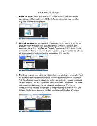 Aplicaciones de Windows
1. Block de notas: es un editor de texto simple incluido en los sistemas
operativos de Microsoft desde 1985. Su funcionalidad es muy sencilla.
Algunas características propias.
2. Outlook express: es un cliente de correo electrónico y de noticias de red
producido por Microsoft para sus plataformas Windows, también con
versiones para otras plataformas. Outlook Express se distribuía sin costo
adicional con Microsoft Internet Explorer, y formaba parte así de los últimos
sistemas operativos de las familias Windows y Windows NT.
3. Paint: es un programa editor de fotografía desarrollado por Microsoft. Paint
ha acompañado al sistema operativo Microsoft Windows desde la versión
1.0. Siendo un programa básico, se incluye en todas las nuevas versiones
de este sistema. Por su simplicidad, rápidamente se convirtió en una de las
aplicaciones más usadas de las primeras versiones de Windows -
introduciendo a varios a dibujar con la computadora por primera vez- y es
todavía fuertemente asociado con la inmediata usabilidad de Windows.
 
