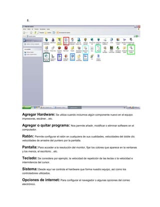 2.
Agregar Hardware: Se utiliza cuando incluimos algún componente nuevo en el equipo:
impresoras, escáner…etc.
Agregar o quitar programa: Nos permite añadir, modificar o eliminar software en el
computador.
Ratón: Permite configurar el ratón en cualquiera de sus cualidades, velocidades del doble clic
velocidades de arrastre del puntero por la pantalla.
Pantalla: Para acceder a la resolución del monitor, fijar los colores que aparece en la ventanas
y los menús, el escritorio…etc.
Teclado: Se considera por ejemplo, la velocidad de repetición de las teclas o la velocidad e
intermitencia del cursor.
Sistema: Desde aquí se controla el hardware que forma nuestro equipo, así como los
controladores utilizados.
Opciones de internet: Para configurar el navegador o algunas opciones del correo
electrónico.
 