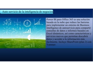 Auto servicio de la inteligencia de negocios.
Power BI para Office 365 es una solución
basada en la nube que reduce las barreras
para implementar un entorno de Business
Intelligence de autoservicio para compartir
consultas de datos e informes basados en
Excel dinámicos, así como características y
servicios nuevos que permitan descubrir
datos y acceder a la información más
fácilmente. Incluye SharePoint (plan 2) con
Yammer.
 