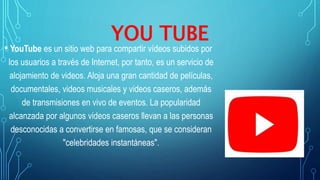 YOU TUBE
• YouTube es un sitio web para compartir vídeos subidos por
los usuarios a través de Internet, por tanto, es un servicio de
alojamiento de videos. Aloja una gran cantidad de películas,
documentales, videos musicales y videos caseros, además
de transmisiones en vivo de eventos. La popularidad
alcanzada por algunos videos caseros llevan a las personas
desconocidas a convertirse en famosas, que se consideran
"celebridades instantáneas".
 