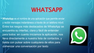 WHATSAPP
• WhatsApp es el nombre de una aplicación que permite enviar
y recibir mensajes instantáneos a través de un teléfono móvil.
Entre los rasgos más destacados de WhatsApp se
encuentra su interfaz, clara y fácil de entender
para todos: en cuanto iniciamos la aplicación, nos
lleva directamente a nuestra lista de contactos, y
basta con pulsar sobre cualquiera de ellos para
comenzar una conversación por texto
 