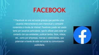FACEBOOK
• Facebook es una red social gratuita que permite a los
usuarios interconectarse para interactuar y compartir
contenidos a través de internet. Facebook puede ser usado
tanto por usuarios particulares, que lo utilizan para estar en
contacto con sus amistades, publicar textos, fotos, videos,
etc., como por empresas, marcas o celebridades, que
potencian a través de esta red social su comunicación
publicitaria.
 
